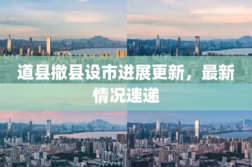 道縣撤縣設(shè)市進展更新，最新情況速遞