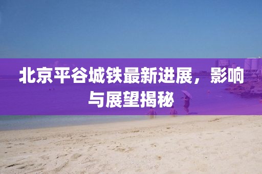 北京平谷城鐵最新進(jìn)展，影響與展望揭秘