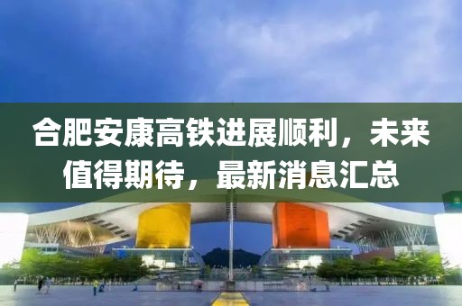 合肥安康高鐵進(jìn)展順利，未來值得期待，最新消息匯總