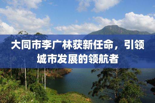 大同市李廣林獲新任命，引領(lǐng)城市發(fā)展的領(lǐng)航者