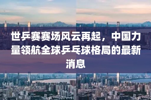 世乒賽賽場風云再起，中國力量領航全球乒乓球格局的最新消息
