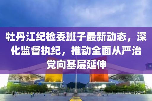 牡丹江紀(jì)檢委班子最新動態(tài)，深化監(jiān)督執(zhí)紀(jì)，推動全面從嚴(yán)治黨向基層延伸