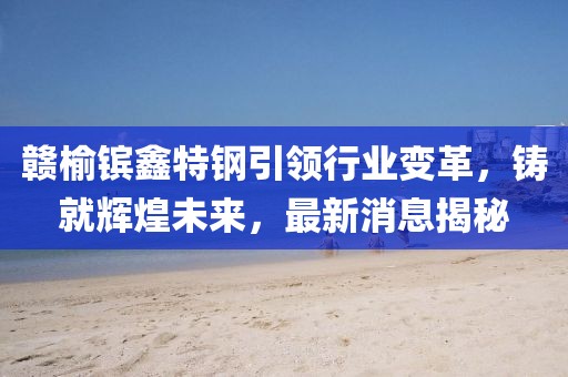 贛榆鑌鑫特鋼引領(lǐng)行業(yè)變革，鑄就輝煌未來，最新消息揭秘