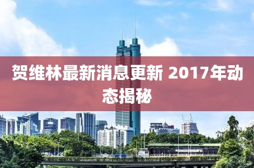賀維林最新消息更新 2017年動態(tài)揭秘