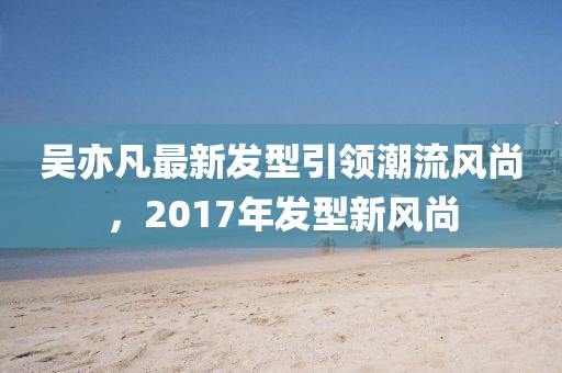 吳亦凡最新發(fā)型引領(lǐng)潮流風(fēng)尚，2017年發(fā)型新風(fēng)尚