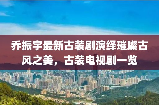 喬振宇最新古裝劇演繹璀璨古風(fēng)之美，古裝電視劇一覽