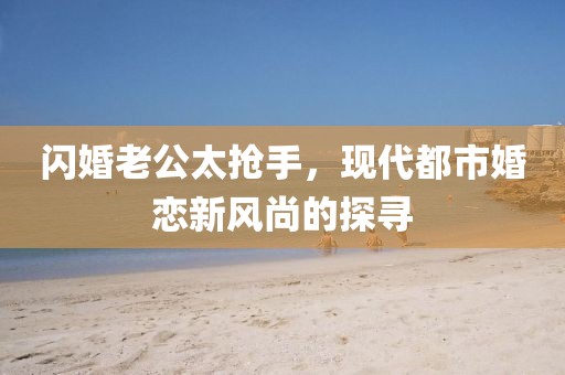 閃婚老公太搶手，現(xiàn)代都市婚戀新風尚的探尋