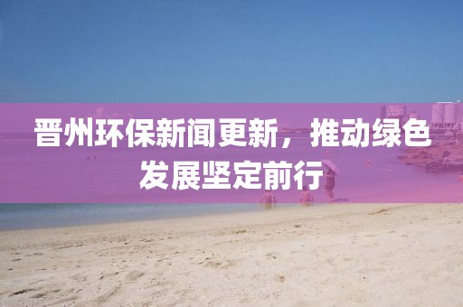 晉州環(huán)保新聞更新，推動(dòng)綠色發(fā)展堅(jiān)定前行