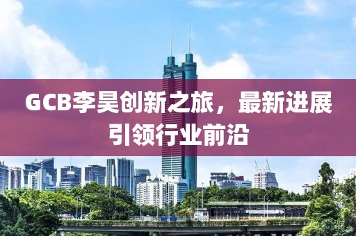 GCB李昊創(chuàng)新之旅，最新進展引領行業(yè)前沿