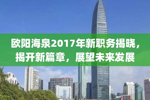 歐陽(yáng)海泉2017年新職務(wù)揭曉，揭開新篇章，展望未來(lái)發(fā)展