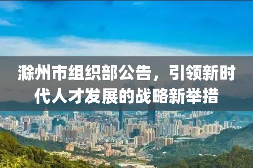 滁州市組織部公告，引領(lǐng)新時代人才發(fā)展的戰(zhàn)略新舉措