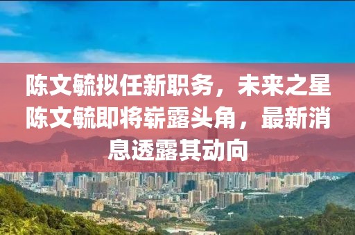 陳文毓擬任新職務(wù)，未來之星陳文毓即將嶄露頭角，最新消息透露其動(dòng)向