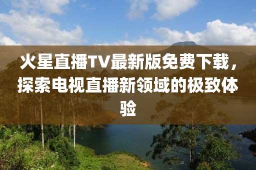火星直播TV最新版免費下載，探索電視直播新領(lǐng)域的極致體驗