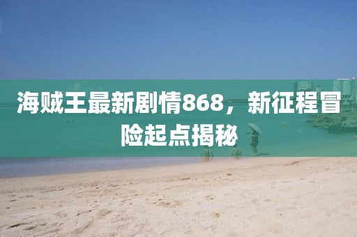海賊王最新劇情868，新征程冒險(xiǎn)起點(diǎn)揭秘