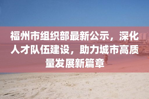 福州市組織部最新公示，深化人才隊(duì)伍建設(shè)，助力城市高質(zhì)量發(fā)展新篇章