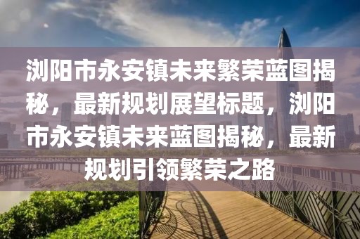 瀏陽(yáng)市永安鎮(zhèn)未來(lái)繁榮藍(lán)圖揭秘，最新規(guī)劃展望標(biāo)題，瀏陽(yáng)市永安鎮(zhèn)未來(lái)藍(lán)圖揭秘，最新規(guī)劃引領(lǐng)繁榮之路