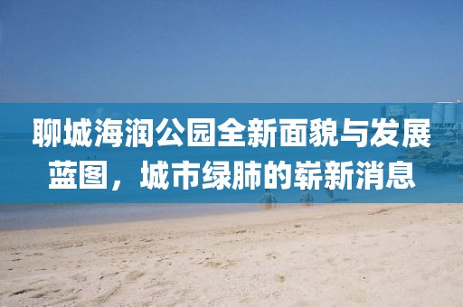 聊城海潤公園全新面貌與發(fā)展藍(lán)圖，城市綠肺的嶄新消息