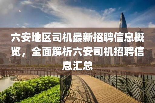 六安地區(qū)司機最新招聘信息概覽，全面解析六安司機招聘信息匯總