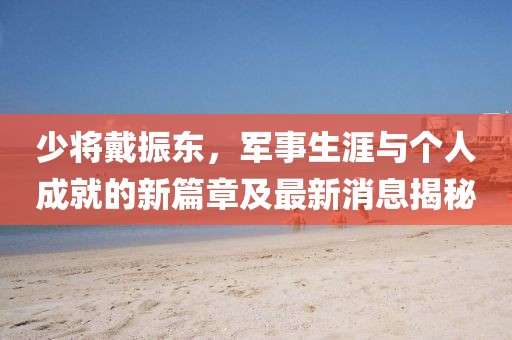 少將戴振東，軍事生涯與個人成就的新篇章及最新消息揭秘