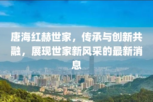 唐海紅赫世家，傳承與創(chuàng)新共融，展現(xiàn)世家新風(fēng)采的最新消息