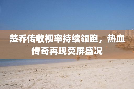 楚喬傳收視率持續(xù)領(lǐng)跑，熱血傳奇再現(xiàn)熒屏盛況