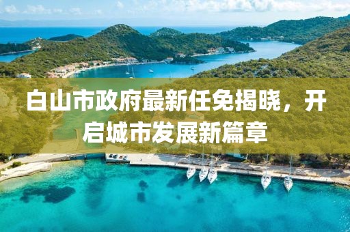 白山市政府最新任免揭曉，開啟城市發(fā)展新篇章