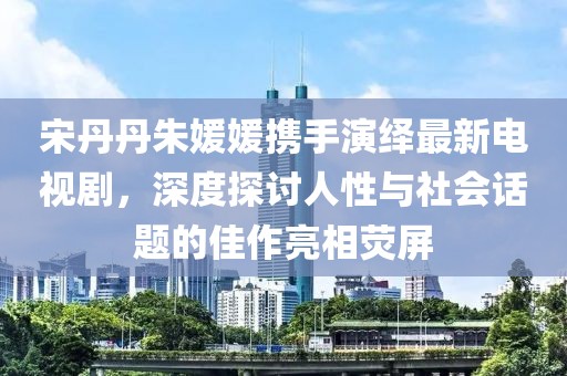 宋丹丹朱媛媛攜手演繹最新電視劇，深度探討人性與社會話題的佳作亮相熒屏