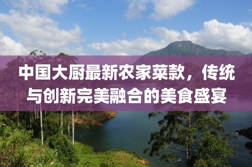 中國大廚最新農(nóng)家菜款，傳統(tǒng)與創(chuàng)新完美融合的美食盛宴