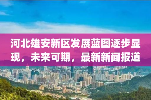 河北雄安新區(qū)發(fā)展藍圖逐步顯現(xiàn)，未來可期，最新新聞報道