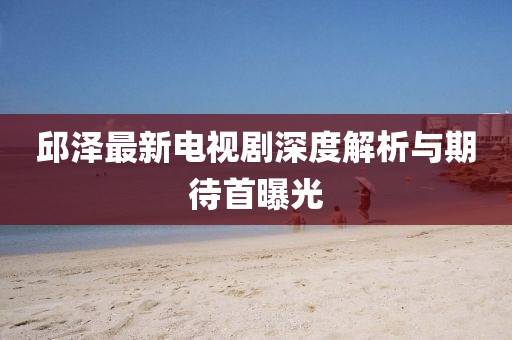 邱澤最新電視劇深度解析與期待首曝光