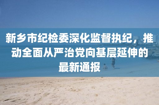 新鄉(xiāng)市紀(jì)檢委深化監(jiān)督執(zhí)紀(jì)，推動全面從嚴(yán)治黨向基層延伸的最新通報