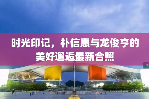 時(shí)光印記，樸信惠與龍俊亨的美好邂逅最新合照