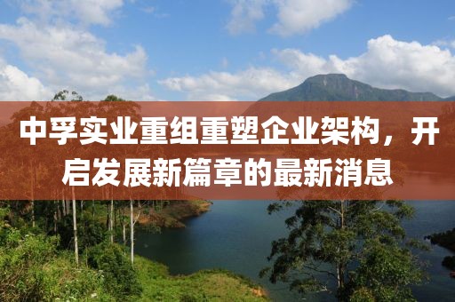 中孚實(shí)業(yè)重組重塑企業(yè)架構(gòu)，開啟發(fā)展新篇章的最新消息