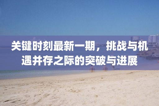 關鍵時刻最新一期，挑戰(zhàn)與機遇并存之際的突破與進展