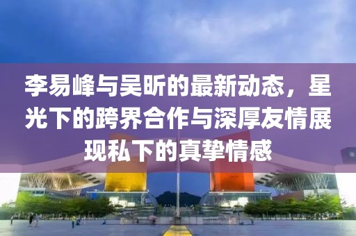 李易峰與吳昕的最新動(dòng)態(tài)，星光下的跨界合作與深厚友情展現(xiàn)私下的真摯情感