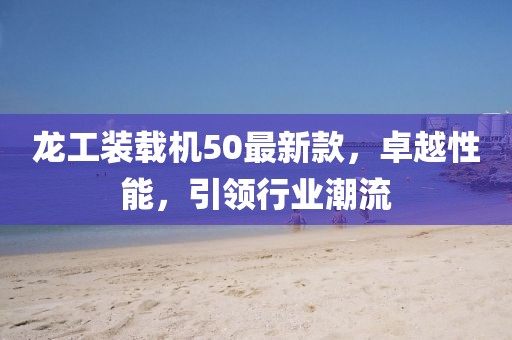 龍工裝載機(jī)50最新款，卓越性能，引領(lǐng)行業(yè)潮流