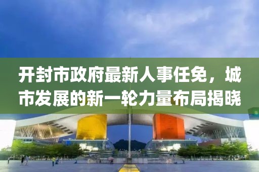 開封市政府最新人事任免，城市發(fā)展的新一輪力量布局揭曉