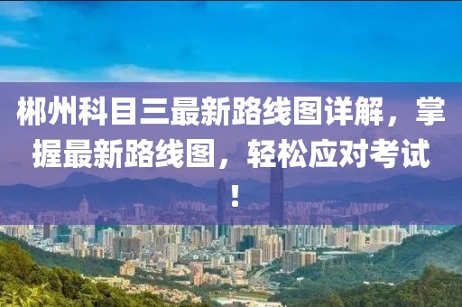 郴州科目三最新路線圖詳解，掌握最新路線圖，輕松應(yīng)對考試！
