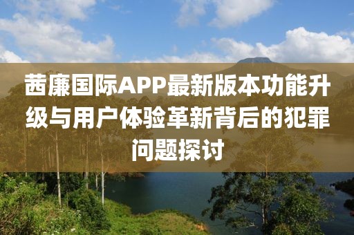 茜廉國際APP最新版本功能升級與用戶體驗(yàn)革新背后的犯罪問題探討