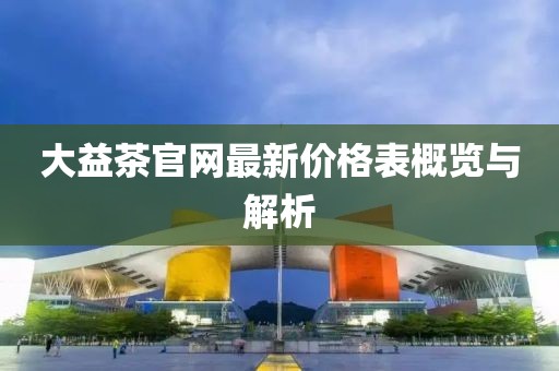 大益茶官網(wǎng)最新價(jià)格表概覽與解析