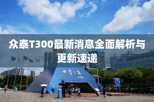 眾泰T300最新消息全面解析與更新速遞