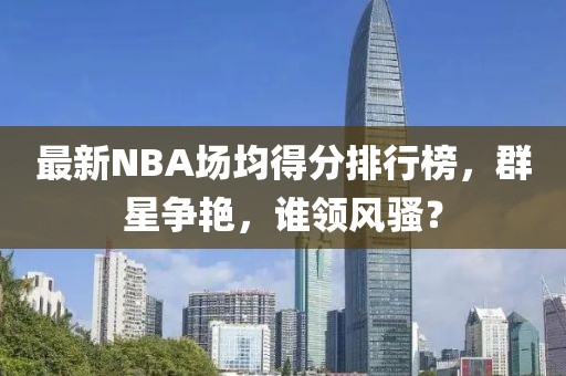 最新NBA場均得分排行榜，群星爭艷，誰領(lǐng)風(fēng)騷？