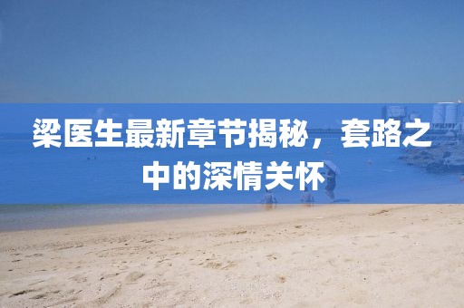 梁醫(yī)生最新章節(jié)揭秘，套路之中的深情關(guān)懷