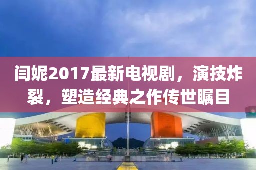 閆妮2017最新電視劇，演技炸裂，塑造經(jīng)典之作傳世矚目