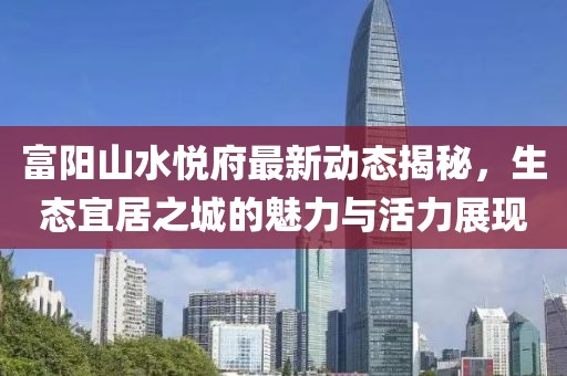 富陽山水悅府最新動態(tài)揭秘，生態(tài)宜居之城的魅力與活力展現(xiàn)