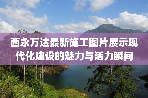 西永萬達(dá)最新施工圖片展示現(xiàn)代化建設(shè)的魅力與活力瞬間