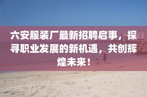 六安服裝廠最新招聘啟事，探尋職業(yè)發(fā)展的新機(jī)遇，共創(chuàng)輝煌未來！