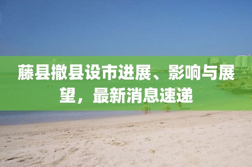 藤縣撤縣設(shè)市進(jìn)展、影響與展望，最新消息速遞