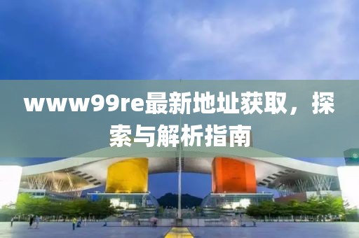 www99re最新地址獲取，探索與解析指南