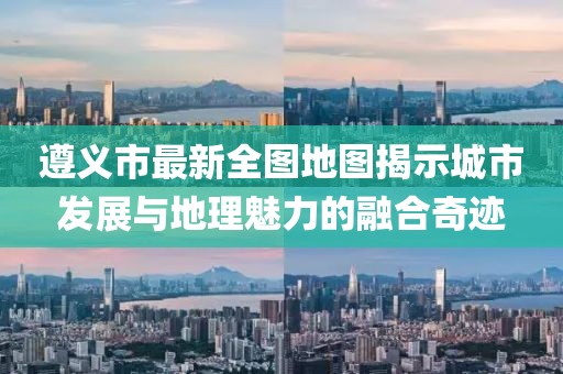 遵義市最新全圖地圖揭示城市發(fā)展與地理魅力的融合奇跡